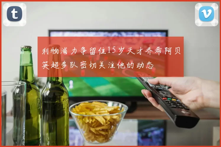 利物浦力争留住15岁天才乔希阿贝英超多队密切关注他的动态