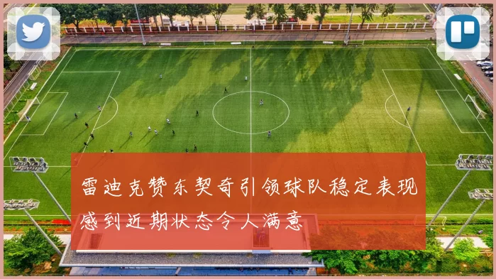 雷迪克赞东契奇引领球队稳定表现感到近期状态令人满意