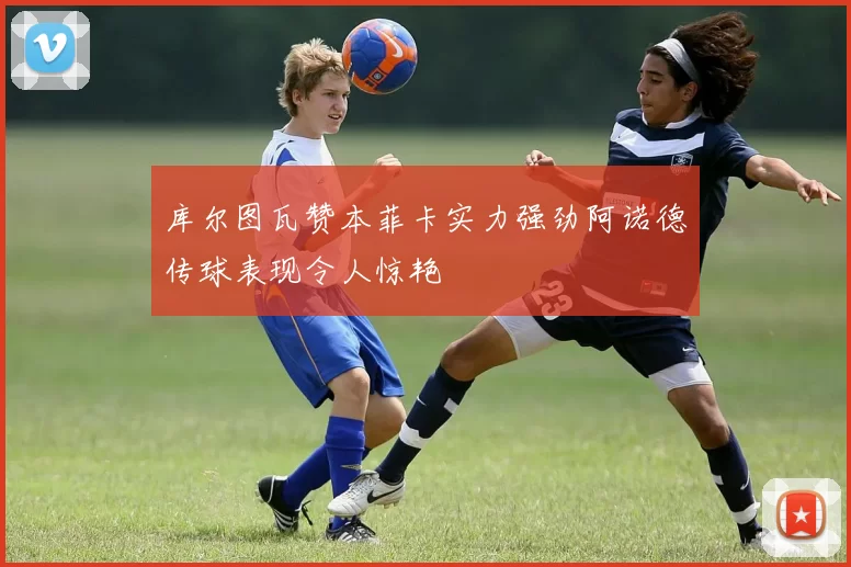 库尔图瓦赞本菲卡实力强劲阿诺德传球表现令人惊艳