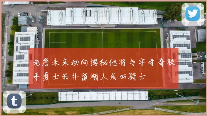 老詹未来动向揭秘他将与字母哥联手勇士而非留湖人或回骑士