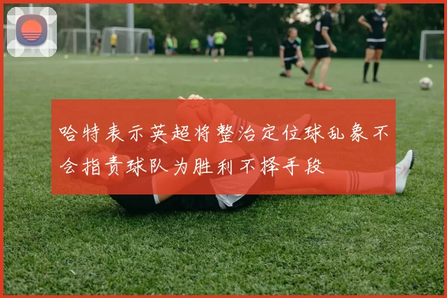 哈特表示英超将整治定位球乱象不会指责球队为胜利不择手段