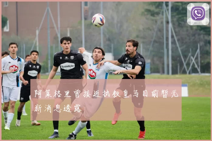阿莱格里曾接近执教皇马目前暂无新消息透露