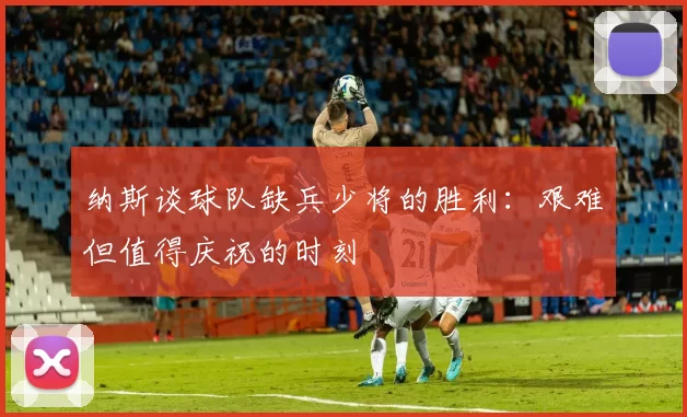 纳斯谈球队缺兵少将的胜利：艰难但值得庆祝的时刻