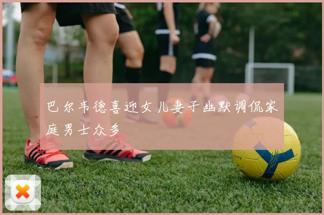 巴尔韦德喜迎女儿妻子幽默调侃家庭男士众多