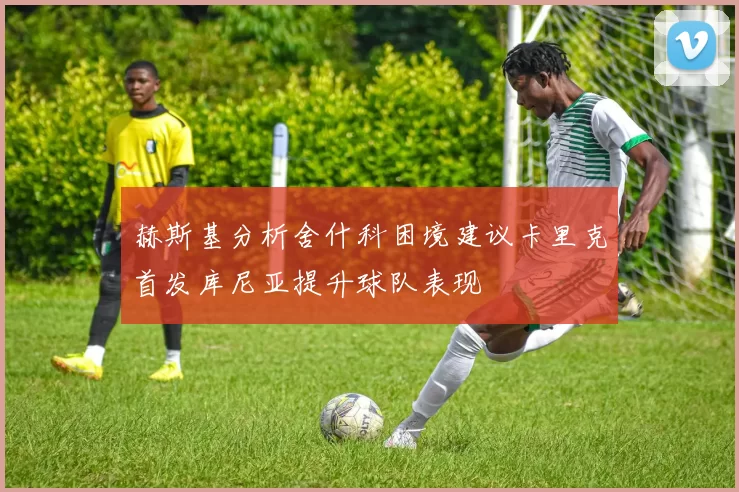 赫斯基分析舍什科困境建议卡里克首发库尼亚提升球队表现
