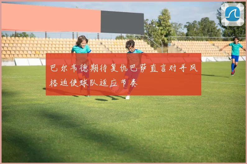 巴尔韦德期待复仇巴萨直言对手风格迫使球队适应节奏