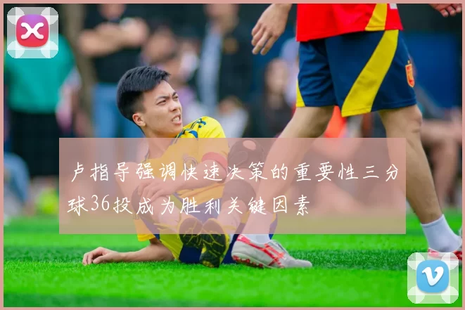 卢指导强调快速决策的重要性三分球36投成为胜利关键因素