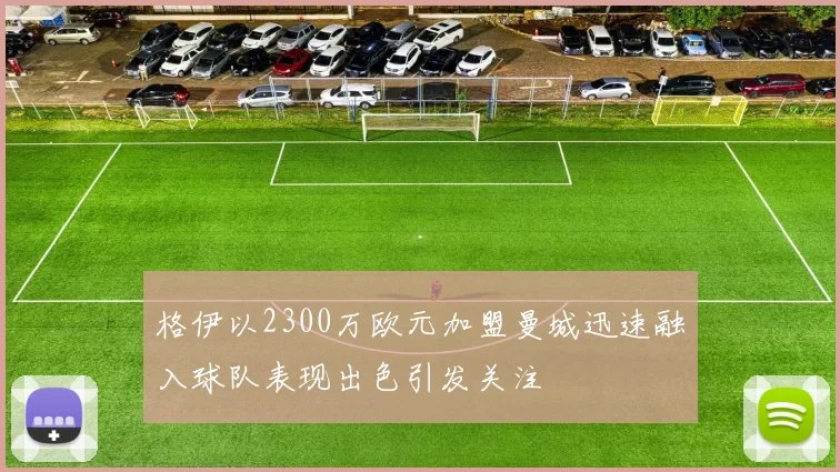 格伊以2300万欧元加盟曼城迅速融入球队表现出色引发关注