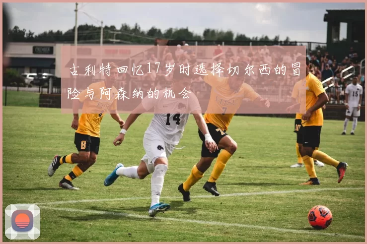 古利特回忆17岁时选择切尔西的冒险与阿森纳的机会