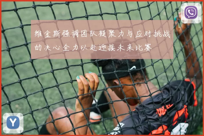 维金斯强调团队凝聚力与应对挑战的决心全力以赴迎接未来比赛