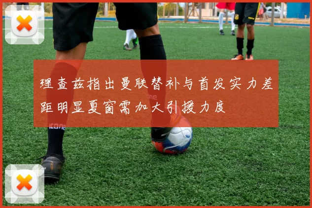 理查兹指出曼联替补与首发实力差距明显夏窗需加大引援力度