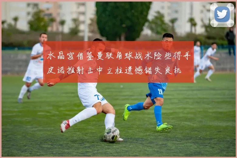 水晶宫借鉴曼联角球战术险些得手皮诺推射击中立柱遗憾错失良机