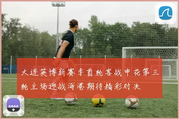 大连英博新赛季首轮客战申花第三轮主场迎战海港期待精彩对决