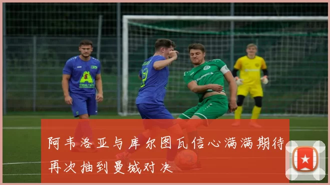 阿韦洛亚与库尔图瓦信心满满期待再次抽到曼城对决