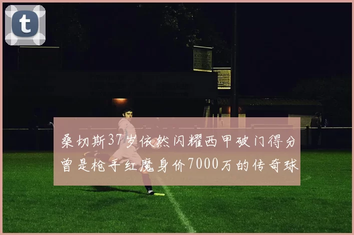 桑切斯37岁依然闪耀西甲破门得分曾是枪手红魔身价7000万的传奇球星